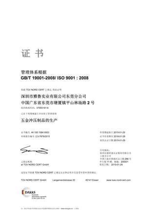 注：本证书信息可在国家认证认可监督管理委员会官方网站（www.cnca.gov.cn）上查询。
证证 书书
管理体系根据
依据 TÜV NORD CERT 之规定, 特此证明
已在下列领域建立并应用了管理系统
证书编号. 44 100 1584 0003 有效期起始日 2015-01-29
审核报告编号. 2.5-7879/2015 证书有效期至 2018-01-28
初次认证日期 2015-01-29
打印地址：
杭州汉德质量认证服务有限公司
上海分公司
中国上海市黄浦区汉口路 266 号
之验证机构 申大厦 11 楼，邮编：200001
at TÜV NORD CERT GmbH 签发日期： 2015-01-29
这份证书依据 TÜV NORD CERT 之规定认证和证明并且是受年度审查的规定。
TÜV NORD CERT GmbH Langemarckstrasse 20 45141 Essen www.tuev-nord-cert.com
深圳市雅鲁实业有限公司东莞分公司
中国广东省东莞市塘厦镇平山林场路 2 号
组织机构代码：07955181-6
GB/T 19001-2008/ ISO 9001 : 2008
五金冲压制品的生产
 