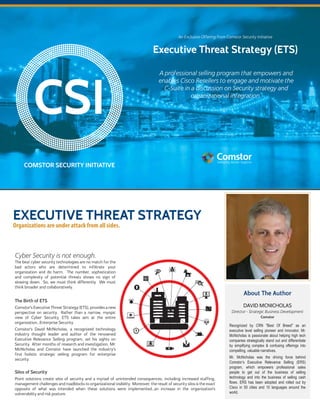 CSI
A professional selling program that empowers and
enables Cisco Resellers to engage and motivate the
C-Suite in a discussion on Security strategy and
organizational integration.
COMSTOR SECURITY INITIATIVE
Executive Threat Strategy (ETS)
An Exclusive Offering from Comstor Security Initiative
EXECUTIVE THREAT STRATEGY
Silos of Security
Point solutions create silos of security and a myriad of unintended consequences, including increased staffing,
management challenges and roadblocks to organizational visibility. Moreover, the result of security silos is the exact
opposite of what was intended when these solutions were implemented...an increase in the organization’s
vulnerability and risk posture.
The best cyber security technologies are no match for the
bad actors who are determined to infiltrate your
organization and do harm. The number, sophistication
and complexity of potential threats shows no sign of
slowing down. So, we must think differently. We must
think broader and collaboratively.
The Birth of ETS
Comstor’s Executive Threat Strategy (ETS), provides a new
perspective on security. Rather than a narrow, myopic
view of Cyber Security, ETS takes aim at the entire
organization...Enterprise Security.
Comstor’s David McNicholas, a recognized technology
industry thought leader and author of the renowned
Executive Relevance Selling program, set his sights on
Security. After months of research and investigation, Mr.
McNicholas and Comstor have launched the industry’s
first holistic strategic selling program for enterprise
security.
Cyber Security is not enough.
About The Author
Director - Strategic Business Development
DAVID MCNICHOLAS
Comstor
Recognized by CRN "Best Of Breed" as an
executive level selling pioneer and innovator, Mr.
McNicholas is passionate about helping high tech
companies strategically stand out and differentiate
by simplifying complex & confusing offerings into
compelling, valuable narratives.
Mr. McNicholas was the driving force behind
Comstor’s Executive Relevance Selling (ERS)
program, which empowers professional sales
people to get out of the business of selling
technology and into the business of selling cash
flows. ERS has been adopted and rolled out by
Cisco in 50 cities and 10 languages around the
world.
Organizations are under attack from all sides.
 