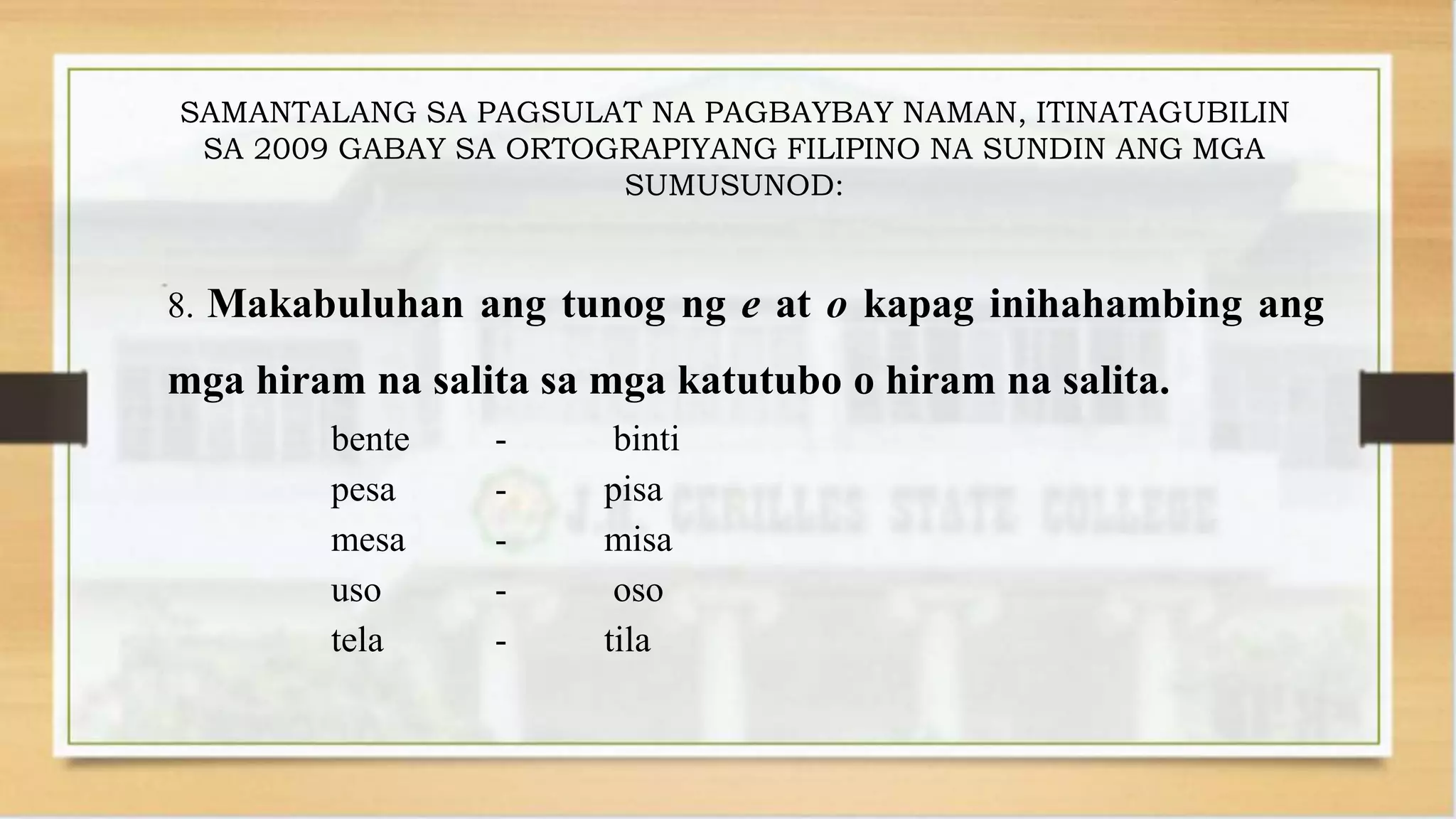 SAMANTALANG SA PAGSULAT NA PAGBAYBAY NAMAN, ITINATAGUBILIN
SA 2009 GABAY SA ORTOGRAPIYANG FILIPINO NA SUNDIN ANG MGA
SUMUSUNOD:
8. Makabuluhan ang tunog ng e at o kapag inihahambing ang
mga hiram na salita sa mga katutubo o hiram na salita.
bente - binti
pesa - pisa
mesa - misa
uso - oso
tela - tila
 