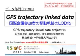 GPS trajectory linked data
-国際会議参加者の移動軌跡のLOD化-
GPS trajectory linked data project（※）
○古崎晃司（大阪大学），深見嘉明（立教大学）
横山輝明（神戸情報大学院大学）
データ部門（ID：209）
アーバンデータチャレンジ 2016 
ファイナル・ステージ（2017/3/25）
※本プロジェクトはISWC2016＠神戸の連携企画として実施されました．
 