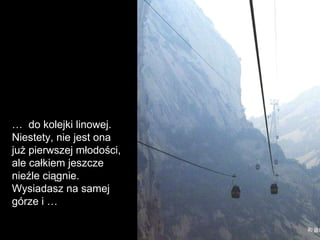 …  do kolejki linowej. Niestety, nie jest ona już pierwszej młodości, ale całkiem jeszcze nieźle ciągnie. Wysiadasz na samej górze i  … 