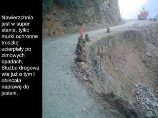 Nawierzchnia jest w super stanie, tylko murki ochronne  troszkę ucierpiały po zimowych opadach. Służba drogowa   wie już o tym i obiecała naprawę do jesieni.  