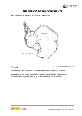 SUPERFICIE DE UN CONTINENTE
A continuación, se presenta un mapa de La Antártida.

Pregunta 1

21 22 23 24 25 11 12 13 14 01 02 99

Estima el área de la Antártida utilizando la escala que acompaña al mapa.
Muestra cómo has hecho los cálculos y explica cómo has hecho tu estimación
(Puedes dibujar sobre el mapa, si te es útil para hacer la estimación.)

Más información: http://www.mecd.gob.es/inee

 