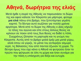 Μετά ήρθε η σειρά της Αθηνάς να παρουσιάσει το δώρο
της και αφού κάλεσε τον Κέκροπα για μάρτυρα, φύτεψε
μια ελιά πάνω στο βράχο, που ξεπετάχτηκε γεμάτη
καρπό. Το δέντρο αυτό σωζόταν για πολλά χρόνια
αργότερα. Μετά από το δώρα της Αθηνάς ο Δίας κήρυξε
το τέλος του αγώνα και είπε στους άλλους θεούς να
κρίνουν σε ποιον από τους δυο θεούς να δοθεί η πόλη.
Συγχρόνως ζήτησαν τη μαρτυρία και τη γνώμη του
Κέκροπα. Αυτός από το βράχο ψηλά έριξε μια ματιά γύρω,
αλλά όπου να γύριζε, τα μάτια του αντίκριζαν αλμυρό
νερό, τις θάλασσες που από παντού έζωναν τη χώρα. Το
δέντρο όμως που είχε κάνει η Αθηνά να φυτρώσει ήταν το
πρώτο που φύτρωσε σε όλη τη χώρα και ήταν συνάμα για
την πόλη η υπόσχεση για δόξα και ευτυχία.
Αθηνά, δωρήτρια της ελιάς
 