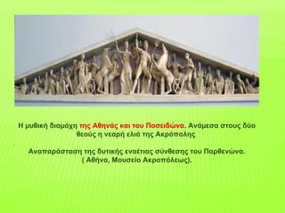 Η µυθική διαµάχη της Αθηνάς και του Ποσειδώνα. Ανάµεσα στους δύο
θεούς η νεαρή ελιά της Ακρόπολης.
.
Αναπαράσταση της δυτικής εναέτιας σύνθεσης του Παρθενώνα.
( Αθήνα, Μουσείο Ακροπόλεως).
 