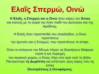 Ελαΐς Σπερμώ, Οινώ
Η Ελαΐς, η Σπερμώ και η Οινώ ήταν κόρες του Άνιου
και εκείνος με τη σειρά του ήταν παιδί του Διονύσου και της
Αριάδνης.
H Ελαϊς ήταν προστάτιδα του ελαιόλαδου, η Οινώ
προστάτευε
την άμπελο και η Σπερμώ, που προστάτευε το σιτάρι.
Όταν οι απόγονοι του Μίνωα πήγαν να διοικήσουν διάφορα
νησιά ή και περιοχές
του αιγιακού χώρου, ο Άνιος πήγε στο ιερό νησί τη Δήλο.
Παντρεύτηκε τη Δωρίππη και απέκτησε τρεις κόρες που τις
είπαν
Οινοτρόπους ή Οινοφόρους.
 