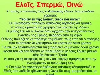 Ελαΐς, Σπερμώ, Οινώ
Σ` αυτές ο παππούς τους ο Διόνυσος έδωσε ένα μοναδικό
χάρισμα:
"ποιείν εκ γης έλαιον, σίτον και οίνον".
Οι Οινοτρόποι παρείχαν άφθονους καρπούς και τροφές
σ` όσους έφταναν για χρησμό στο μαντείο της Δήλου.
Ο μύθος λέει ότι οι Αχαιοί όταν άρχισαν την εκστρατεία τους
εναντίον της Τροίας, πέρασαν από τη Δήλο.
Ο Άνιος που ήξερε να προλέγει το μέλλον, τους είπε ότι ο πόλεμος
που σκόπευαν να ξεκινήσουν θα κρατούσε δέκα χρόνια.
Για να μην ταλαιπωρούνται τους πρότεινε να μείνουν εννιά χρόνια
κοντά του και τον δέκατο να πολεμήσουν με τους Τρώες μια και
τότε θα έπεφτε η Τροία.
Κι όσο για τη διατροφή τους δεν θα υπήρχε πρόβλημα. Θα την
ανελάμβαναν οι τρεις κόρες του.
Η Σπερμώ θα πρόσφερε άφθονους καρπούς (δημητριακά), η
Ελαϊς όσο λάδι θα ήθελαν και η Οινώ θα τους τροφοδοτούσε με
 