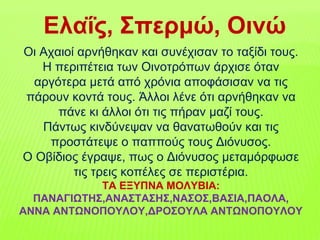 Οι Αχαιοί αρνήθηκαν και συνέχισαν το ταξίδι τους.
Η περιπέτεια των Οινοτρόπων άρχισε όταν
αργότερα μετά από χρόνια αποφάσισαν να τις
πάρουν κοντά τους. Άλλοι λένε ότι αρνήθηκαν να
πάνε κι άλλοι ότι τις πήραν μαζί τους.
Πάντως κινδύνεψαν να θανατωθούν και τις
προστάτεψε ο παππούς τους Διόνυσος.
Ο Οβίδιος έγραψε, πως ο Διόνυσος μεταμόρφωσε
τις τρεις κοπέλες σε περιστέρια.
ΤΑ ΕΞΥΠΝΑ ΜΟΛΥΒΙΑ:
ΠΑΝΑΓΙΩΤΗΣ,ΑΝΑΣΤΑΣΗΣ,ΝΑΣΟΣ,ΒΑΣΙΑ,ΠΑΟΛΑ,
ΑΝΝΑ ΑΝΤΩΝΟΠΟΥΛΟΥ,ΔΡΟΣΟΥΛΑ ΑΝΤΩΝΟΠΟΥΛΟΥ
Ελαΐς, Σπερμώ, Οινώ
 