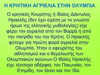 Ο κρητικός Κουρήτης ή Ιδαίος Δάκτυλος
Ηρακλής (δεν έχει σχέση με το γνωστό
ήρωα της ελληνικής μυθολογίας) είχε
φέρει την αγριελιά από τον Βορρά ή από
την πατρίδα του την Κρήτη. Ο Ηρακλής
φύτεψε για πρώτη φορά αγριελιά στην
Ολυμπία. Ήταν ο εφευρέτης του
αθλητισμού και ο θεμελιωτής των
Ολυμπιακών αγώνων.Ο Ιδαίος Ηρακλής
είχε τέσσερα αδέρφια, τον Παιωναίο, τον
Επιμίδη, τον Ιάσιο και τον Ίδα.
Η ΚΡΗΤΙΚΗ ΑΓΡΙΕΛΙΑ ΣΤΗΝ ΟΛΥΜΠΙΑ
 