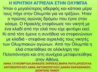 Ήταν ο μεγαλύτερος αδερφός και κάποια μέρα
τους πήγε στην Ολυμπία για να τρέξουν. Ήταν
ο πρώτος αγώνας δρόμου που έγινε στον
κόσμο. Ο Ηρακλής στεφάνωσε τον νικητή με
ένα κλαδί από την ελιά που είχε φυτέψει εκεί.
Κι από τότε έμεινε η συνήθεια να στεφανώνουν
με κλαδιά - στεφάνια αγριελιάς τους νικητές
των Ολυμπιακών αγώνων. Από την Ολυμπία η
ελιά επεκτάθηκε σε ολόκληρη την
Πελοπόννησο και στη συνέχεια μεταφυτεύθηκε
στην Αθήνα.
ΑΝΝΑ ΓΛΥΚΟΦΡΥΔΗ,ΘΑΝΑΣΗΣ ΣΚΡΕΚΑΣ,ΜΑΡΙΑ ΡΑΤΗ,ΔΡΟΣΟΥΛΑ
ΑΝΤΩΝΟΠΟΥΛΟΥ,ΑΝΝΑ ΑΝΤΩΝΟΠΟΥΛΟΥ,ΔΑΝΑΗ ΚΑΡΑΘΑΝΑΣΗ,
ΔΙΟΝΥΣΗΣ ΠΑΝΟΥ
Η ΚΡΗΤΙΚΗ ΑΓΡΙΕΛΙΑ ΣΤΗΝ ΟΛΥΜΠΙΑ
 