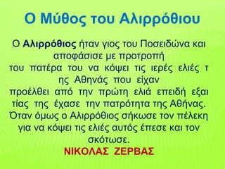 Ο Αλιρρόθιος ήταν γιος του Ποσειδώνα και
αποφάσισε µε προτροπή
του πατέρα του να κόψει τις ιερές ελιές τ
ης Αθηνάς που είχαν
προέλθει από την πρώτη ελιά επειδή εξαι
τίας της έχασε την πατρότητα της Αθήνας.
Όταν όµως ο Αλιρρόθιος σήκωσε τον πέλεκη
για να κόψει τις ελιές αυτός έπεσε και τον
σκότωσε.
ΝΙΚΟΛΑΣ ΖΕΡΒΑΣ
Ο Μύθος του Αλιρρόθιου
 