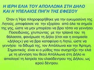Η ΙΕΡΗ ΕΛΙΑ ΤΟΥ ΑΠΟΛΛΩΝΑ ΣΤΗ ΔΗΛΟ
ΚΑΙ Η ΥΠΕΛΑΙΟΣ ΠΗΓΗ ΤΗΣ ΕΦΕΣΟΥ
Όταν η Ήρα πληροφορήθηκε για την εγκυμοσύνη της
Λητούς ,αποφάσισε να την εξορίσει από όλα τα σημεία
της γης, ώστε να μην μπορέσει να βρει τόπο να γεννήσει
Ποσειδώνας, χτυπώντας με την τρίαινά του τη
θάλασσα, φανέρωσε τη Δήλο (έτσι και η ονομασία
«Δήλος») για να βρει καταφύγιο η Λητώ, ώστε να
γεννήσει τα δίδυμά της, τον Απόλλωνα και την Άρτεμη.
Σημαντικός είναι κι ο μύθος που συσχετίζει την ελιά
με τη γέννηση του θεού Απόλλωνα στη Δήλο κι
αιτιολογεί τη λατρεία του ελαιόδεντρου της Δήλου, ως
ιερού δέντρου.
 