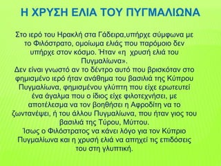 Η ΧΡΥΣΗ ΕΛΙΑ ΤΟΥ ΠΥΓΜΑΛΙΩΝΑ
Στο ιερό του Ηρακλή στα Γάδειρα,υπήρχε σύμφωνα με
το Φιλόστρατο, ομοίωμα ελιάς που παρόμοιο δεν
υπήρχε στον κόσμο. Ήταν «η χρυσή ελιά του
Πυγμαλίωνα».
Δεν είναι γνωστό αν το δέντρο αυτό που βρισκόταν στο
φημισμένο ιερό ήταν ανάθημα του βασιλιά της Κύπρου
Πυγμαλίωνα, φημισμένου γλύπτη που είχε ερωτευτεί
ένα άγαλμα που ο ίδιος είχε φιλοτεχνήσει, με
αποτέλεσμα να τον βοηθήσει η Αφροδίτη να το
ζωντανέψει, ή του άλλου Πυγμαλίωνα, που ήταν γιος του
βασιλιά της Τύρου, Μύττου.
Ίσως ο Φιλόστρατος να κάνει λόγο για τον Κύπριο
Πυγμαλίωνα και η χρυσή ελιά να απηχεί τις επιδόσεις
του στη γλυπτική.
 