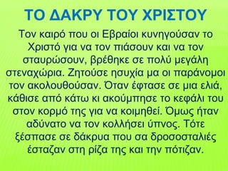 ΤΟ ΔΑΚΡΥ ΤΟΥ ΧΡΙΣΤΟΥ
Τον καιρό που οι Εβραίοι κυνηγούσαν το
Χριστό για να τον πιάσουν και να τον
σταυρώσουν, βρέθηκε σε πολύ μεγάλη
στεναχώρια. Ζητούσε ησυχία μα οι παράνομοι
τον ακολουθούσαν. Όταν έφτασε σε μια ελιά,
κάθισε από κάτω κι ακούμπησε το κεφάλι του
στον κορμό της για να κοιμηθεί. Όμως ήταν
αδύνατο να τον κολλήσει ύπνος. Τότε
ξέσπασε σε δάκρυα που σα δροσοσταλιές
έσταζαν στη ρίζα της και την πότιζαν.
 