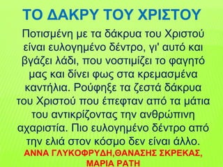 Ποτισμένη με τα δάκρυα του Χριστού
είναι ευλογημένο δέντρο, γι' αυτό και
βγάζει λάδι, που νοστιμίζει το φαγητό
μας και δίνει φως στα κρεμασμένα
καντήλια. Ρούφηξε τα ζεστά δάκρυα
του Χριστού που έπεφταν από τα μάτια
του αντικρίζοντας την ανθρώπινη
αχαριστία. Πιο ευλογημένο δέντρο από
την ελιά στον κόσμο δεν είναι άλλο.
ΑΝΝΑ ΓΛΥΚΟΦΡΥΔΗ,ΘΑΝΑΣΗΣ ΣΚΡΕΚΑΣ,
ΜΑΡΙΑ ΡΑΤΗ
ΤΟ ΔΑΚΡΥ ΤΟΥ ΧΡΙΣΤΟΥ
 