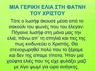 Τότε ο Ιωσήφ άκουσε μέσα από το
σακούλι του φωνές που του έλεγαν:
Πήγαινε Ιωσήφ στη μάνα μας την
ελιά, πάνω απ’ τη σπηλιά και πες της
πως κινδυνεύει ο Χριστός. Θα
στενοχωρηθεί πολύ που το ξέραμε
και δεν της είπαμε τίποτα. Ήταν μια
χούφτα ελιές που τις είχε φυλάξει μαζί
με λίγο ψωμί για ώρα ανάγκης.
ΜΙΑ ΓΕΡΙΚΗ ΕΛΙΑ ΣΤΗ ΦΑΤΝΗ
ΤΟΥ ΧΡΙΣΤΟΥ
 