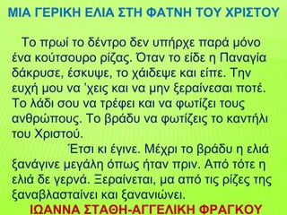Το πρωί το δέντρο δεν υπήρχε παρά μόνο
ένα κούτσουρο ρίζας. Όταν το είδε η Παναγία
δάκρυσε, έσκυψε, το χάιδεψε και είπε. Την
ευχή μου να ’χεις και να μην ξεραίνεσαι ποτέ.
Το λάδι σου να τρέφει και να φωτίζει τους
ανθρώπους. Το βράδυ να φωτίζεις το καντήλι
του Χριστού.
Έτσι κι έγινε. Μέχρι το βράδυ η ελιά
ξανάγινε μεγάλη όπως ήταν πριν. Από τότε η
ελιά δε γερνά. Ξεραίνεται, μα από τις ρίζες της
ξαναβλασταίνει και ξανανιώνει.
ΙΩΑΝΝΑ ΣΤΑΘΗ-ΑΓΓΕΛΙΚΗ ΦΡΑΓΚΟΥ
ΜΙΑ ΓΕΡΙΚΗ ΕΛΙΑ ΣΤΗ ΦΑΤΝΗ ΤΟΥ ΧΡΙΣΤΟΥ
 