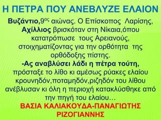 Η ΠΕΤΡΑ ΠΟΥ ΑΝΕΒΛΥΖΕ ΕΛΑΙΟΝ
Βυζάντιο,9ος
αιώνας. Ο Επίσκοπος Λαρίσης,
Αχίλλιος βρισκόταν στη Νίκαια,όπου
κατατρόπωσε τους Αρειανούς,
στοιχηματίζοντας για την ορθότητα της
ορθόδοξης πίστης.
-Ας αναβλύσει λάδι η πέτρα τούτη,
πρόσταξε το λίθο κι αμέσως ρύακες ελαίου
κρουνηδόν,ποταμηδόν,ριζηδόν του λίθου
ανέβλυσαν κι όλη η περιοχή κατακλύσθηκε από
την πηγή του ελαίου…
ΒΑΣΙΑ ΚΑΛΙΑΚΟΥΔΑ-ΠΑΝΑΓΙΩΤΗΣ
ΡΙΖΟΓΙΑΝΝΗΣ
 
