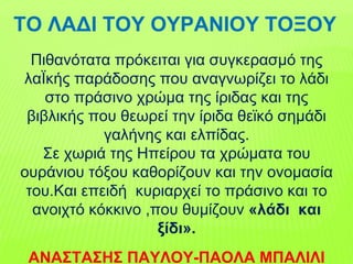 Πιθανότατα πρόκειται για συγκερασμό της
λαΪκής παράδοσης που αναγνωρίζει το λάδι
στο πράσινο χρώμα της ίριδας και της
βιβλικής που θεωρεί την ίριδα θεϊκό σημάδι
γαλήνης και ελπίδας.
Σε χωριά της Ηπείρου τα χρώματα του
ουράνιου τόξου καθορίζουν και την ονομασία
του.Και επειδή κυριαρχεί το πράσινο και το
ανοιχτό κόκκινο ,που θυμίζουν «λάδι και
ξίδι».
ΑΝΑΣΤΑΣΗΣ ΠΑΥΛΟΥ-ΠΑΟΛΑ ΜΠΑΛΙΛΙ
ΤΟ ΛΑΔΙ ΤΟΥ ΟΥΡΑΝΙΟΥ ΤΟΞΟΥ
 