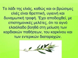 Tο λάδι της ελιάς, καθώς και οι βρώσιµες
ελιές είναι θρεπτική, υγιεινή και
δυναµωτική τροφή. 'Eχει αποδειχθεί, µε
επιστηµονικές µελέτες, ότι το αγνό
ελαιόλαδο βοηθά στη µείωση των
καρδιακών παθήσεων, του καρκίνου και
των εντερικών διαταραχών.
 