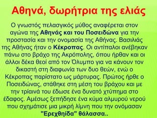 Ο γνωστός πελασγικός μύθος αναφέρεται στον
αγώνα της Αθηνάς και του Ποσειδώνα για την
προστασία και την ονομασία της Αθήνας. Βασιλιάς
της Αθήνας ήταν ο Κέκροπας. Οι αντίπαλοι ανέβηκαν
πάνω στο βράχο της Ακρόπολης, όπου ήρθαν και οι
άλλοι δέκα θεοί από τον Όλυμπο για να κάνουν τον
δικαστή στη διαφωνία των δυο θεών, ενώ ο
Κέκροπας παρίστατο ως μάρτυρας. Πρώτος ήρθε ο
Ποσειδώνας, στάθηκε στη μέση του βράχου και με
την τρίαινά του έδωσε ένα δυνατό χτύπημα στο
έδαφος. Αμέσως ξεπήδησε ένα κύμα αλμυρού νερού
που σχημάτισε μια μικρή λίμνη που την ονόμασαν
"Ερεχθηίδα" θάλασσα..
Αθηνά, δωρήτρια της ελιάς
 