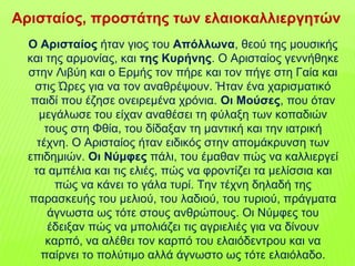 Ο Αρισταίος ήταν γιος του Απόλλωνα, θεού της μουσικής
και της αρμονίας, και της Κυρήνης. Ο Αρισταίος γεννήθηκε
στην Λιβύη και ο Ερμής τον πήρε και τον πήγε στη Γαία και
στις Ώρες για να τον αναθρέψουν. Ήταν ένα χαρισματικό
παιδί που έζησε ονειρεμένα χρόνια. Οι Μούσες, που όταν
μεγάλωσε του είχαν αναθέσει τη φύλαξη των κοπαδιών
τους στη Φθία, του δίδαξαν τη μαντική και την ιατρική
τέχνη. Ο Αρισταίος ήταν ειδικός στην απομάκρυνση των
επιδημιών. Οι Νύμφες πάλι, του έμαθαν πώς να καλλιεργεί
τα αμπέλια και τις ελιές, πώς να φροντίζει τα μελίσσια και
πώς να κάνει το γάλα τυρί. Την τέχνη δηλαδή της
παρασκευής του μελιού, του λαδιού, του τυριού, πράγματα
άγνωστα ως τότε στους ανθρώπους. Οι Νύμφες του
έδειξαν πώς να μπολιάζει τις αγριελιές για να δίνουν
καρπό, να αλέθει τον καρπό του ελαιόδεντρου και να
παίρνει το πολύτιμο αλλά άγνωστο ως τότε ελαιόλαδο.
Αρισταίος, προστάτης των ελαιοκαλλιεργητών
 