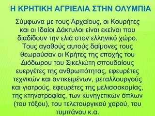 Σύμφωνα με τους Αρχαίους, οι Κουρήτες
και οι Ιδαίοι Δάκτυλοι είναι εκείνοι που
διαδίδουν την ελιά στον ελληνικό χώρο.
Τους αγαθούς αυτούς δαίμονες τους
θεωρούσαν οι Κρήτες της εποχής του
Διόδωρου του Σικελιώτη σπουδαίους
ευεργέτες της ανθρωπότητας, εφευρέτες
τεχνικών και αντικειμένων, μεταλλουργούς
και γιατρούς, εφευρέτες της μελισσοκομίας,
της κτηνοτροφίας, των κυνηγετικών όπλων
(του τόξου), του τελετουργικού χορού, του
τυμπάνου κ.α.
Η ΚΡΗΤΙΚΗ ΑΓΡΙΕΛΙΑ ΣΤΗΝ ΟΛΥΜΠΙΑ
 