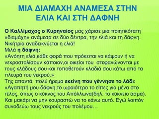 ΜΙΑ ΔΙΑΜΑΧΗ ΑΝΑΜΕΣΑ ΣΤΗΝ
ΕΛΙΑ ΚΑΙ ΣΤΗ ΔΑΦΝΗ
Ο Καλλίμαχος ο Κυρηναίος μας χάρισε μια ποιητικότατη
«διαμάχη» ανάμεσα σε δύο δέντρα, την ελιά και τη δάφνη.
Νικήτρια αναδεικνύεται η ελιά!
Μιλά η δάφνη:
«Ανόητη ελιά,κάθε φορά που πρόκειται να κάψουν ή να
νεκροστολίσουν κάποιον,οι οικείοι του στεφανώνονται με
τους κλάδους σου και τοποθετούν κλαδιά σου κάτω από τα
πλευρά του νεκρού.»
Της απαντά πολύ ήρεμα εκείνη που γέννησε το λάδι:
«Αγαπητή μου δάφνη,το ωραιότερο το είπες για μένα στο
τέλος, όπως ο κύκνος του Απόλλωνα(δηλ. το κύκνειο άσμα).
Και μακάρι να μην κουραστώ να το κάνω αυτό. Εγώ λοιπόν
συνοδεύω τους νεκρούς του πολέμου…
 