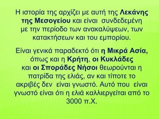 H ιστορία της αρχίζει µε αυτή της Λεκάνης
της Mεσογείου και είναι συνδεδεμένη
µε την περίοδο των ανακαλύψεων, των
κατακτήσεων και του εµπορίου.
Eίναι γενικά παραδεκτό ότι η Mικρά Aσία,
όπως και η Kρήτη, οι Kυκλάδες
και οι Σποράδες Nήσοι θεωρούνται η
πατρίδα της ελιάς, αν και τίποτε το
ακριβές δεν είναι γνωστό. Aυτό που είναι
γνωστό είναι ότι η ελιά καλλιεργείται από το
3000 π.X.
 