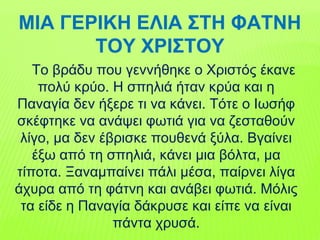 ΜΙΑ ΓΕΡΙΚΗ ΕΛΙΑ ΣΤΗ ΦΑΤΝΗ
ΤΟΥ ΧΡΙΣΤΟΥ
Το βράδυ που γεννήθηκε ο Χριστός έκανε
πολύ κρύο. Η σπηλιά ήταν κρύα και η
Παναγία δεν ήξερε τι να κάνει. Τότε ο Ιωσήφ
σκέφτηκε να ανάψει φωτιά για να ζεσταθούν
λίγο, μα δεν έβρισκε πουθενά ξύλα. Βγαίνει
έξω από τη σπηλιά, κάνει μια βόλτα, μα
τίποτα. Ξαναμπαίνει πάλι μέσα, παίρνει λίγα
άχυρα από τη φάτνη και ανάβει φωτιά. Μόλις
τα είδε η Παναγία δάκρυσε και είπε να είναι
πάντα χρυσά.
 