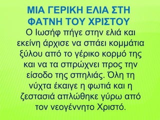 Ο Ιωσήφ πήγε στην ελιά και
εκείνη άρχισε να σπάει κομμάτια
ξύλου από το γέρικο κορμό της
και να τα σπρώχνει προς την
είσοδο της σπηλιάς. Όλη τη
νύχτα έκαιγε η φωτιά και η
ζεστασιά απλώθηκε γύρω από
τον νεογέννητο Χριστό.
ΜΙΑ ΓΕΡΙΚΗ ΕΛΙΑ ΣΤΗ
ΦΑΤΝΗ ΤΟΥ ΧΡΙΣΤΟΥ
 