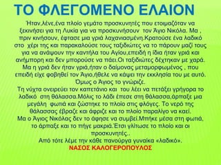 ΤΟ ΦΛΕΓΟΜΕΝΟ ΕΛΑΙΟΝ
Ήταν,λένε,ένα πλοίο γεμάτο προσκυνητές που ετοιμαζόταν να
ξεκινήσει για τη Λυκία για να προσκυνήσουν τον Άγιο Νικόλα. Μα ,
πριν κινήσουν, έφτασε μια γριά λαχανιασμένη.Κρατούσε ένα λαδικό
στο χέρι της και παρακαλούσε τους ταξιδιώτες να το πάρουν μαζί τους
για να ανάψουν την καντήλα του Αγίου,επειδή η ίδια ήταν γριά και
ανήμπορη και δεν μπορούσε να πάει.Οι ταξιδιώτες δέχτηκαν με χαρά.
Μα η γριά δεν ήταν γριά,ήταν ο δαίμονας μεταμορφωμένος , που
επειδή είχε φοβηθεί τον Άγιο,ήθελε να κάψει την εκκλησία του με αυτό.
Όμως ο Άγιος το γνώριζε.
Τη νύχτα ονειρεύει τον καπετάνιο και του λέει να πετάξει γρήγορα το
λαδικό στη θάλασσα.Μόλις το λάδι έπεσε στη θάλασσα,άρπαξε μια
μεγάλη φωτιά και ζώστηκε το πλοίο στις φλόγες. Το νερό της
θάλασσας έβραζε και άφριζε και το πλοίο παραλίγο να καεί.
Μα ο Άγιος Νικόλας δεν το άφησε να συμβεί.Μπήκε μέσα στη φωτιά,
το άρπαξε και το πήγε μακριά.Έτσι γλίτωσε το πλοίο και οι
προσκυνητές..
Από τότε λέμε την κάθε πανούργα γυναίκα «λαδικό».
ΝΑΣΟΣ ΚΑΛΟΓΕΡΟΠΟΥΛΟΣ
 
