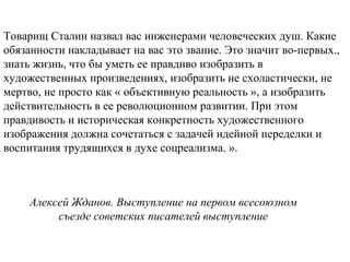 Алексей Жданов. Выступление на первом всесоюзном
съезде советских писателей выступление
Товарищ Сталин назвал вас инженерами человеческих душ. Какие
обязанности накладывает на вас это звание. Это значит во-первых.,
знать жизнь, что бы уметь ее правдиво изобразить в
художественных произведениях, изобразить не схоластически, не
мертво, не просто как « объективную реальность », а изобразить
действительность в ее революционном развитии. При этом
правдивость и историческая конкретность художественного
изображения должна сочетаться с задачей идейной переделки и
воспитания трудящихся в духе соцреализма. ».
 