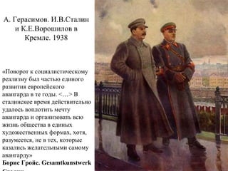 А. Герасимов. И.В.Сталин
и К.Е.Ворошилов в
Кремле. 1938
«Поворот к социалистическому
реализму был частью единого
развития европейского
авангарда в те годы. <…> В
сталинское время действительно
удалось воплотить мечту
авангарда и организовать всю
жизнь общества в единых
художественных формах, хотя,
разумеется, не в тех, которые
казались желательными самому
авангарду»
Борис Гройс. Gesamtkunstwerk
 