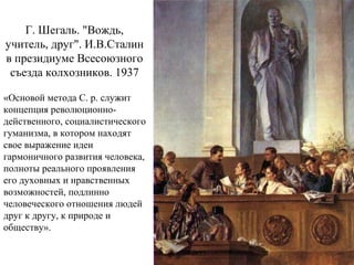 Г. Шегаль. "Вождь,
учитель, друг". И.В.Сталин
в президиуме Всесоюзного
съезда колхозников. 1937
«Основой метода С. р. служит
концепция революционно-
действенного, социалистического
гуманизма, в котором находят
свое выражение идеи
гармоничного развития человека,
полноты реального проявления
его духовных и нравственных
возможностей, подлинно
человеческого отношения людей
друг к другу, к природе и
обществу».
 
