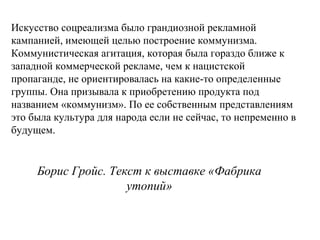 Борис Гройс. Текст к выставке «Фабрика
утопий»
Искусство соцреализма было грандиозной рекламной
кампанией, имеющей целью построение коммунизма.
Коммунистическая агитация, которая была гораздо ближе к
западной коммерческой рекламе, чем к нацистской
пропаганде, не ориентировалась на какие-то определенные
группы. Она призывала к приобретению продукта под
названием «коммунизм». По ее собственным представлениям
это была культура для народа если не сейчас, то непременно в
будущем.
 