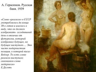 А. Герасимов. Русская
баня. 1939
«Слово «реализм» в СССР
употреблялось до конца
30-х готов и имелось в
виду, что он должен
изображать сегодняшний
день в отличие от
футуризма, который
изображал будущее, но
будущее наступило.… Это
чисто модернисткая
позиция, о которой писал
Бодлер. То есть слово
реализм выступало
синонимом слова
модернизм»
Е.Деготь
 
