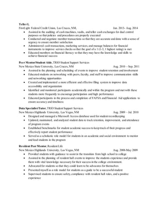 Teller I,
FirstLight Federal Credit Union, Las Cruces,NM, Jun. 2013- Aug. 2014
 Assisted in the auditing of cash machines, vaults, and teller cash exchanges for dual control
purposes so that policies and procedures are properly executed
 Conducted and negotiate member transactions so that they are accurate and done with a sense of
urgency to ensure member satisfaction
 Administered cash transactions, marketing services,and manage balances for financial
instruments to improve service checks so that the goal of a 1 (1-3, 1 highest rating) is met
 Educated members on financial literacy so that they may have the knowledge and skills to
achieve financial success
Peer Mentor/Student Aide,TRIO Student Support Services
New Mexico State University, Las Cruces,NM Aug. 2010 – Sep. 2011
 Assisted in the planning and scheduling of events to improve student retention and involvement
 Educated students on networking with peers,faculty, and staff to improve communication skills
and networking opportunities
 Created and implemented a more efficient and effective filing system to improve data
accessibility and organization
 Identified and monitored participants academically and within the program and met with these
students more frequently to encourage participation and high performance
 Educated participants in the process and completion of FAFSA and Financial Aid applications to
ensure accuracy and timeliness
Data Specialist/Tutor,TRIO Student Support Services
New Mexico Highlands University, Las Vegas,NM Aug. 2009 – Jul. 2010
 Designed and managed a Microsoft Access database used for student recordkeeping
 Updated, maintained, and analyzed student data to track retention, improvement, and attendance
of program events
 Established benchmarks for student academic success to keep track of their progress and
effectively report student performance
 Served as a scholastic role model for students in an academic and social environment to mentor
and lead students in the program
Resident Peer Mentor,Resident Life
New Mexico Highlands University, Las Vegas,NM Aug. 2008-May 2009
 Provided students with guidance to assist in the transition from high school to college
 Assisted in the planning of resident hall events to improve the students experience and provide
them with vital knowledge necessary for their success in the college environment.
 Advocated for students so that they could learn to be advocates for themselves
 Presented myself as a role model for students as a guide to be a successfulstudent
 Supervised students to ensure safety,compliance with resident hall rules, and a positive
experience
 