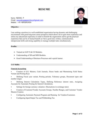 Page 1 of 3
RESUME
Name: NAVAS. P
Email: navaskoyappanchery@gmail.com
Mobile: +91 9895893959
Objective
I am seeking a position in a well-established organization having dynamic and challenging
environment with good long-term career prospects which allows me to gain more experience and
utilize my educational experience in order to benefit the organization and to get the practical
experience that can be of mutual benefit as I have good oral, written, communication,
interpersonal skills and strong capability to manage multiple tasks simultaneously.
Profile:
 Trained on SAP FI & CO Modules.
 Understanding of SD and MM Modules.
 Good Understanding of Business Processes and a quick learner.
SAP Skills:
Financial Accounting:
 Creation of G/L Masters, Cash Journals, House banks and Maintaining Field Status
Variant and Posting Keys
 Defining Fiscal year variant, Posting periods, Tolerance groups, Document types and
number ranges
 Defining Interest Calculation Types, Defining Reference interest rates, Assigning
Accounts for Automatic Posting for Interest Calculations.
 Settings for foreign currency valuation (fluctuations in exchange rates)
 Creation of Customer/Vendor Accounts Groups, Number Ranges, and Customer/ Vendor
Masters Creation
 Configuring Automatic Payment Program and Dunning for Vendors/Customers
 Configuring Input/Output Tax and Withholding Tax
 