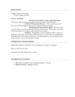 EDUCATION
Diploma: Interior Decorating
Sheridan College, Oakville
Courses Included:
Interior Environments, Space planning Basics –
This course taught the basic skills needed to plan and execute an interior space.
CAD for Professional Practice – This course has taken the
basic AutoCAD knowledge, and put it into a professional practice setting.
Rendering and presentation Skills – With this course,
I am now able to use marker renderings to show an interior space. With accurate colouring,
and design perspective to make the space look like the real space.
Drafting – The drafting course has taught the skills necessary for
drafting up a floor plan and elevations. With this course I am now able to accurately draft a
floor plan and use the interior environments, space planning basics course to bring the plan
to life and show a client a detailed idea of a space.
COMMUNITY INVOLVEMENT
Sickkids Boat Rally For Kids With Cancer: Participant and supporter (ongoing)
Relay For Life: 2011 & 2013
Completed over 500 volunteer hours to date.
INTERESTS/ACTIVITIES
• The Arts: Art galleries, Music (singing and guitar), Painting
• Physical Fitness / Sports: Curling
 