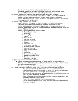 List down all the late comers and conduct special tool box
Follow the topics in the Approved Schedule for the tool box discussion and lecture
Submit and file all the documents on their designated folders.
2) Conduct orientation to all workers and personnel prior to deployment in the site.
Require workers and personnel to accomplish the Safety Acknowledgement Sheet
Explain the Basic Safety Requirements / Project House Rules and Regulations /
Collect all the Requirements: Medical Clearances; NBI / Police Clearance / Work Permit
– No Requirements NO Orientation
3) Perform Safety Inspection once a week:
Assist in identifying the hazards by strictly marking in the Weekly Site Inspection
Checklist all the hazardous conditions found in the site with specific location.
Monitor unsafe practices in the site and apprehend and investigate the names and
company of the worker violating the Project House Rules and Regulations and initiate the
issuing of Citation of Violation.
Inspect / Monitor the following areas of concern:
 Safety Bulletin Board
 Warehouse
 Warning Signs
 Railing
 Fall Protection
 Electrical Concerns
 Mechanical Concerns
 Canteen
 Fabrication Area
 First Aid Kit / First Aider
 Accident / Incident Reporting
 Meetings / Trainings
 Fuel / Oxy-Ace Station
 PPE
 Fumigation
 Barracks / Workers Quarters
 Toilets / Temporary Urinals
 Electrical Concerns
 Mechanical Concerns
4) Report any accident and incident in the site:
 Gather all details during the investigation for proper reporting including therein the
following: name of the victim, witness, date, time, location, cause, other workers involved
and other pertinent information.
 Provide and take picture of the accident / Incident – Injury / property damage.
5) Enforce Environment, Health and Safety Policy and Project House Rules and Regulations:
 Closely monitor the attitude of the workers and issue citation of violation
 Implement sanction by directly stopping the worker from performing his work and
give on the spot sanction – assigning to clean certain area.
 Closely monitor the health of the workers by checking with the Project Doctor and
Nurse the status of the whole workforce.
 Effect of the construction work on the environment, notify the safety officers and
project key personnel of the situation
 Perform other work required by the immediate supervisor
 Ensures the implementation of the quality plans and objectives of the department
and project assigned
 