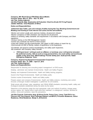Company: IMI -Wood Group PSN (Esso)-(ExxonMobil)
Inclusive Dates: May 27, 2013 – Nov 10, 2014
Job Title: Safety Inspector
Job Site Projects: Esso Exploration & Production Chad Inc.(Crude Oil Firing Project)
Jobsite Address: Chad Republic of Africa
Duties and Responsibilities:
-Authorized Gas Tester, over all in charge of safety during Hot Tap, Breaking Containment and
Blasting and Painting of Tank internal roof cones and the tank bottoms.
•Monitor and correct unsafe work practices involving all personnel onboard.
•Monitor compliance of HSE orientation and induction for all personnel.
•Advice on achieving safety standards and requirements in accordance with Company and Client
regulations.
•Conduct training on the HSE Management System.
•Control and coordinate the Permit to Work System.
•Liaise with Captain and Rig Superintendent with regard to HSE matters on board the rig.
•Communicate all HSE & Training matters of significance to the Supervisors.
•Co-ordinate and assist to conduct housekeeping and safety audit inspections.
•Be conversant with Company safety manuals
 / Willing to travel / willing to work on offshore or land base area / willing to be relocated.
No preferred country. Able to work on long period of time, Can work safety and warehouse
logistic at the same time. (Multi-tasking) Provide Safety plan. Audit permits. Assist
Emergency Response Team.
Company: Engineering Equipment Incorporated Corporation
Inclusive Dates: Nov. 31, 2006 – April 27, 2013
Job Title: Safety Engineer
Duties and Responsibilities
Responsible for directing and consulting project management on EHS issues.
Develop, administer and maintain Environmental, Health and Safety Program.
Develop and implement Environmental, Health and Safety training programs.
Assist in the Project Environmental, Health and Safety audits.
Conduct routine Environmental, Health and Safety audits.
Prepare project and company Environmental, Health and Safety analysis, monitoring and control.
Ensures a thorough incident investigation is performed for all incidents.
Shall comply with all laws, rules, regulations and OSHA DENR standards concerning health, safety and
Ecological standards established during the works by the owner.
Determine at the planning stage the most appropriate order and method of working, storage areas,
access, egress, etc. Hazard which might arise from overhead or underground services, facilities for
welfare, clinics and sanitation, basic fire precautions.
Job Site Projects: Fabrication shop @ Silang Cavite, Petron Corp. Limay, Total Phil’s inc.,
Chevron Phil. San Pascual, Shell Tabangao,Uptown and BPO’S, Princeton Residence, Green
Residence, Wind Residence, Messa II, JG Summit.
 