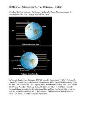 0004258A - Astronomia: Terra e Universo – UNESP
À Medida Que Nos Afastamos Do Equador, As Estações Ficam Mais Acentuadas. A
Diferenciação Entre Elas Torna-Se Máxima Nos Polos.
Na Terra, A Região Entre Latitudes -23,5° (Trópico De Capricórnio) E +23,5° (Trópico De
Câncer) É Chamada De Região Tropical. Nessa Região, O Sol Passa Pelo Zênite Duas Vezes
Por Ano, Com Exceção Dos Dois Trópicos, Onde Passa Uma Única Vez. Fora Dessa Região
O Sol Nunca Passa Pelo Zênite. As Linhas De Latitudes +66,5° E -66,5° São Chamadas
Círculos Polares, Norte Ou Sul. Para Latitudes Mais Ao Norte Do Círculo Polar Norte, Ou
Mais Ao Sul Do Círculo Polar Sul, O Sol Permanece 24 Horas Acima Do Horizonte No
Verão E 24 Horas Abaixo Do Horizonte No Inverno.
 