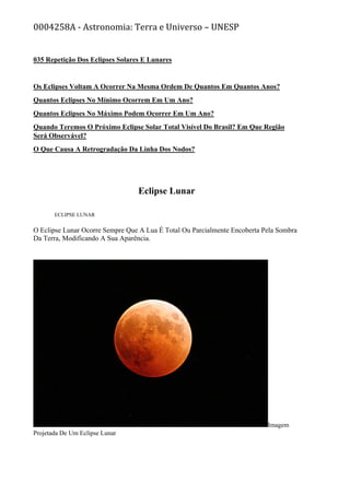 0004258A - Astronomia: Terra e Universo – UNESP
035 Repetição Dos Eclipses Solares E Lunares
Os Eclipses Voltam A Ocorrer Na Mesma Ordem De Quantos Em Quantos Anos?
Quantos Eclipses No Mínimo Ocorrem Em Um Ano?
Quantos Eclipses No Máximo Podem Ocorrer Em Um Ano?
Quando Teremos O Próximo Eclipse Solar Total Visível Do Brasil? Em Que Região
Será Observável?
O Que Causa A Retrogradação Da Linha Dos Nodos?
Eclipse Lunar
ECLIPSE LUNAR
O Eclipse Lunar Ocorre Sempre Que A Lua É Total Ou Parcialmente Encoberta Pela Sombra
Da Terra, Modificando A Sua Aparência.
Imagem
Projetada De Um Eclipse Lunar
 