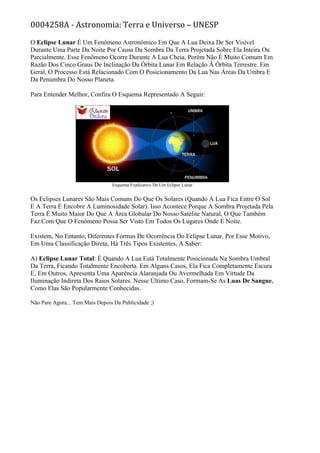 0004258A - Astronomia: Terra e Universo – UNESP
O Eclipse Lunar É Um Fenômeno Astronômico Em Que A Lua Deixa De Ser Visível
Durante Uma Parte Da Noite Por Causa Da Sombra Da Terra Projetada Sobre Ela Inteira Ou
Parcialmente. Esse Fenômeno Ocorre Durante A Lua Cheia, Porém Não É Muito Comum Em
Razão Dos Cinco Graus De Inclinação Da Órbita Lunar Em Relação À Órbita Terrestre. Em
Geral, O Processo Está Relacionado Com O Posicionamento Da Lua Nas Áreas Da Umbra E
Da Penumbra Do Nosso Planeta.
Para Entender Melhor, Confira O Esquema Representado A Seguir:
Esquema Explicativo De Um Eclipse Lunar
Os Eclipses Lunares São Mais Comuns Do Que Os Solares (Quando A Lua Fica Entre O Sol
E A Terra E Encobre A Luminosidade Solar). Isso Acontece Porque A Sombra Projetada Pela
Terra É Muito Maior Do Que A Área Globular Do Nosso Satélite Natural, O Que Também
Faz Com Que O Fenômeno Possa Ser Visto Em Todos Os Lugares Onde É Noite.
Existem, No Entanto, Diferentes Formas De Ocorrência Do Eclipse Lunar. Por Esse Motivo,
Em Uma Classificação Direta, Há Três Tipos Existentes, A Saber:
A) Eclipse Lunar Total: É Quando A Lua Está Totalmente Posicionada Na Sombra Umbral
Da Terra, Ficando Totalmente Encoberta. Em Alguns Casos, Ela Fica Completamente Escura
E, Em Outros, Apresenta Uma Aparência Alaranjada Ou Avermelhada Em Virtude Da
Iluminação Indireta Dos Raios Solares. Nesse Último Caso, Formam-Se As Luas De Sangue,
Como Elas São Popularmente Conhecidas.
Não Pare Agora... Tem Mais Depois Da Publicidade ;)
 