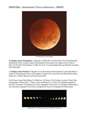 0004258A - Astronomia: Terra e Universo – UNESP
O Fenômeno Da Lua De Sangue
B) Eclipse Lunar Penumbral: É Quando A Órbita Da Lua Passa Pela Área Penumbral Da
Sombra Da Terra, Ficando Apenas Parcialmente Escurecida. Em Alguns Casos, Nem É
Possível Perceber O Fenômeno A Olho Nu, Pois A Luminosidade Da Lua Mantém-Se Quase
Que Inalterada.
C) Eclipse Lunar Parcial: É Quando A Lua Encontra-Se Parcialmente Localizada Sobre A
Umbra E Parcialmente Sobre A Penumbra, Ficando Com Uma Parte Encoberta Pelos Raios
Solares E A Outra Apenas Um Pouco Escurecida.
Um Eclipse Lunar Pode Durar, No Máximo, 3,8 Horas, E Os Eclipses Lunares Totais Não
Ultrapassam A Marca De 1,7 Hora. Como Já Dissemos, À Noite, Em Qualquer Região É
Possível Visualizar O Fenômeno, O Único Impeditivo Possível É A Condição Momentânea
Da Atmosfera, Quando O Céu Está Carregado De Nuvens Na Região Do Observador.
Sequência De Um Eclipse Lunar Total Em Imagem Panorâmica
 