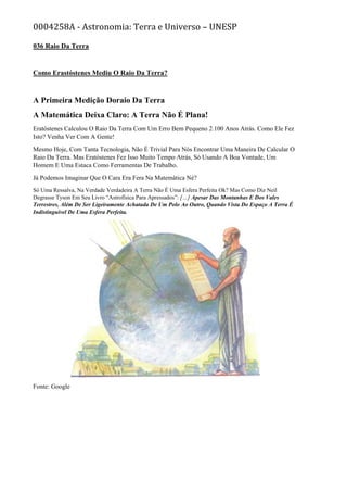 0004258A - Astronomia: Terra e Universo – UNESP
036 Raio Da Terra
Como Erastóstenes Mediu O Raio Da Terra?
A Primeira Medição Doraio Da Terra
A Matemática Deixa Claro: A Terra Não É Plana!
Eratóstenes Calculou O Raio Da Terra Com Um Erro Bem Pequeno 2.100 Anos Atrás. Como Ele Fez
Isto? Venha Ver Com A Gente!
Mesmo Hoje, Com Tanta Tecnologia, Não É Trivial Para Nós Encontrar Uma Maneira De Calcular O
Raio Da Terra. Mas Eratóstenes Fez Isso Muito Tempo Atrás, Só Usando A Boa Vontade, Um
Homem E Uma Estaca Como Ferramentas De Trabalho.
Já Podemos Imaginar Que O Cara Era Fera Na Matemática Né?
Só Uma Ressalva, Na Verdade Verdadeira A Terra Não É Uma Esfera Perfeita Ok? Mas Como Diz Neil
Degrasse Tyson Em Seu Livro “Astrofísica Para Apressados”: […] Apesar Das Montanhas E Dos Vales
Terrestres, Além De Ser Ligeiramente Achatada De Um Polo Ao Outro, Quando Vista Do Espaço A Terra É
Indistinguível De Uma Esfera Perfeita.
Fonte: Google
 