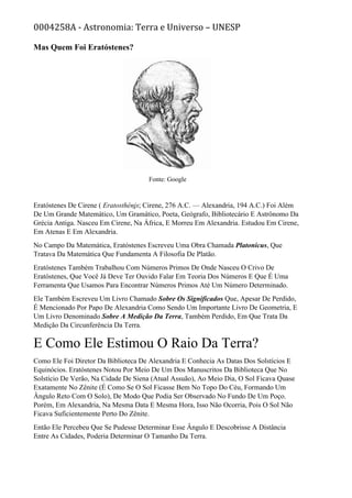 0004258A - Astronomia: Terra e Universo – UNESP
Mas Quem Foi Eratóstenes?
Fonte: Google
Eratóstenes De Cirene ( Eratosthéni̱ s; Cirene, 276 A.C. — Alexandria, 194 A.C.) Foi Além
De Um Grande Matemático, Um Gramático, Poeta, Geógrafo, Bibliotecário E Astrônomo Da
Grécia Antiga. Nasceu Em Cirene, Na África, E Morreu Em Alexandria. Estudou Em Cirene,
Em Atenas E Em Alexandria.
No Campo Da Matemática, Eratóstenes Escreveu Uma Obra Chamada Platonicus, Que
Tratava Da Matemática Que Fundamenta A Filosofia De Platão.
Eratóstenes Também Trabalhou Com Números Primos De Onde Nasceu O Crivo De
Eratóstenes, Que Você Já Deve Ter Ouvido Falar Em Teoria Dos Números E Que É Uma
Ferramenta Que Usamos Para Encontrar Números Primos Até Um Número Determinado.
Ele Também Escreveu Um Livro Chamado Sobre Os Significados Que, Apesar De Perdido,
É Mencionado Por Papo De Alexandria Como Sendo Um Importante Livro De Geometria, E
Um Livro Denominado Sobre A Medição Da Terra, Também Perdido, Em Que Trata Da
Medição Da Circunferência Da Terra.
E Como Ele Estimou O Raio Da Terra?
Como Ele Foi Diretor Da Biblioteca De Alexandria E Conhecia As Datas Dos Solstícios E
Equinócios. Eratóstenes Notou Por Meio De Um Dos Manuscritos Da Biblioteca Que No
Solstício De Verão, Na Cidade De Siena (Atual Assuão), Ao Meio Dia, O Sol Ficava Quase
Exatamente No Zênite (É Como Se O Sol Ficasse Bem No Topo Do Céu, Formando Um
Ângulo Reto Com O Solo), De Modo Que Podia Ser Observado No Fundo De Um Poço.
Porém, Em Alexandria, Na Mesma Data E Mesma Hora, Isso Não Ocorria, Pois O Sol Não
Ficava Suficientemente Perto Do Zênite.
Então Ele Percebeu Que Se Pudesse Determinar Esse Ângulo E Descobrisse A Distância
Entre As Cidades, Poderia Determinar O Tamanho Da Terra.
 