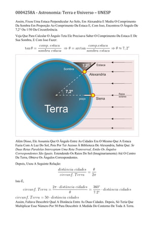 0004258A - Astronomia: Terra e Universo – UNESP
Assim, Fixou Uma Estaca Perpendicular Ao Solo, Em Alexandria E Mediu O Comprimento
Da Sombra Em Proporção Ao Comprimento Da Estaca E, Com Isso, Encontrou O Ângulo De
7,2° Ou 1/50 Da Circunferência.
Veja Que Para Calcular O Ângulo Teta Ele Precisava Saber O Comprimento Da Estaca E De
Sua Sombra, E Com Isso Fazer:
Além Disso, Ele Assumiu Que O Ângulo Entre As Cidades Era O Mesmo Que A Estaca
Fazia Com A Luz Do Sol, Pois Por Ter Acesso À Biblioteca De Alexandria, Sabia Que: Se
Duas Retas Paralelas Interceptam Uma Reta Transversal, Então Os Ângulos
Correspondentes São Iguais. Estendendo Os Raios Do Sol (Imaginariamente) Até O Centro
Da Terra, Obteve Os Ângulos Correspondentes.
Depois, Usou A Seguinte Relação:
Isto É,
Assim, Faltava Descobrir Qual A Distância Entre As Duas Cidades. Depois, Só Teria Que
Multiplicar Esse Número Por 50 Para Descobrir A Medida Do Contorno De Toda A Terra.
 