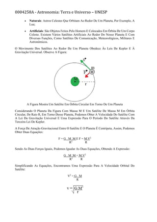 0004258A - Astronomia: Terra e Universo – UNESP
• Naturais: Astros Celestes Que Orbitam Ao Redor De Um Planeta, Por Exemplo, A
Lua;
• Artificiais: São Objetos Feitos Pelo Homem E Colocados Em Órbita De Um Corpo
Celeste. Existem Vários Satélites Artificiais Ao Redor Do Nosso Planeta E Com
Diversas Funções, Como Satélites De Comunicação, Meteorológicos, Militares E
Astronômicos.
O Movimento Dos Satélites Ao Redor De Um Planeta Obedece Às Leis De Kepler E À
Gravitação Universal. Observe A Figura:
A Figura Mostra Um Satélite Em Órbita Circular Em Torno De Um Planeta
Considerando O Planeta Da Figura Com Massa M E Um Satélite De Massa M Em Órbita
Circular, De Raio R, Em Torno Desse Planeta, Podemos Obter A Velocidade Do Satélite Com
A Lei Da Gravitação Universal E Uma Expressão Para O Período Do Satélite Através Da
Terceira Lei De Kepler.
A Força De Atração Gravitacional Entre O Satélite E O Planeta É Centrípeta, Assim, Podemos
Obter Duas Equações:
F = G . M .M E F = M.V2
R2
R
Sendo As Duas Forças Iguais, Podemos Igualar As Duas Equações, Obtendo A Expressão:
G . M .M = M.V2
R2
R
Simplificando As Equações, Encontramos Uma Expressão Para A Velocidade Orbital Do
Satélite:
V2
= G . M
R
 